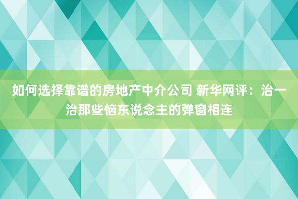 如何选择靠谱的房地产中介公司 新华网评：治一治那些恼东说念主的弹窗相连