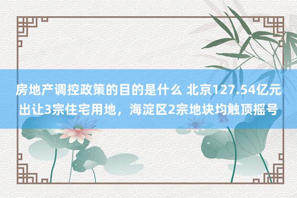 房地产调控政策的目的是什么 北京127.54亿元出让3宗住宅用地，海淀区2宗地块均触顶摇号