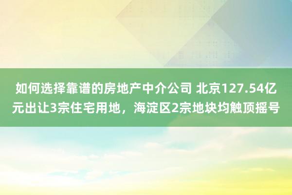 如何选择靠谱的房地产中介公司 北京127.54亿元出让3宗住宅用地，海淀区2宗地块均触顶摇号