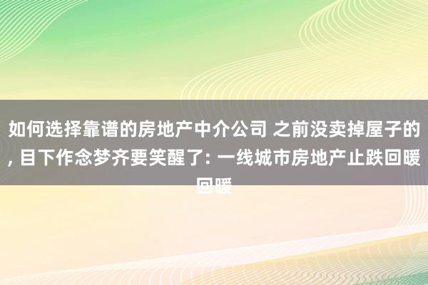 如何选择靠谱的房地产中介公司 之前没卖掉屋子的, 目下作念梦齐要笑醒了: 一线城市房地产止跌回暖