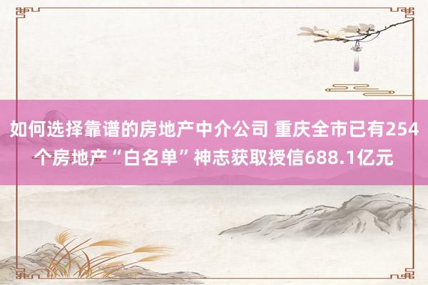 如何选择靠谱的房地产中介公司 重庆全市已有254个房地产“白名单”神志获取授信688.1亿元