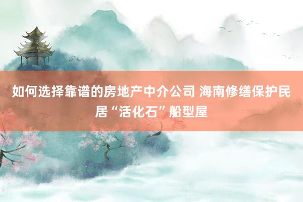 如何选择靠谱的房地产中介公司 海南修缮保护民居“活化石”船型屋