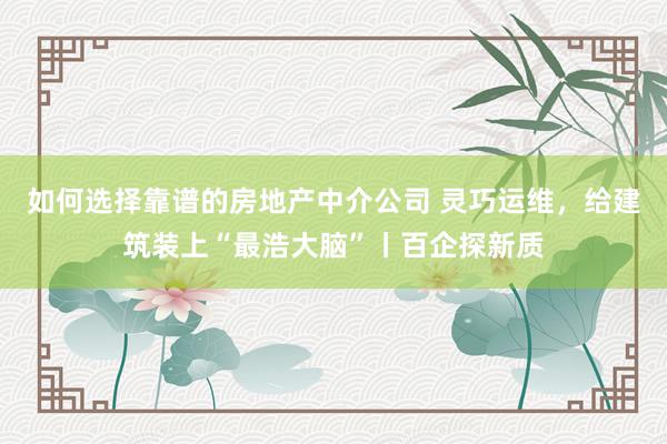 如何选择靠谱的房地产中介公司 灵巧运维，给建筑装上“最浩大脑”丨百企探新质