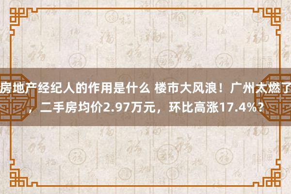 房地产经纪人的作用是什么 楼市大风浪！广州太燃了，二手房均价2.97万元，环比高涨17.4%？