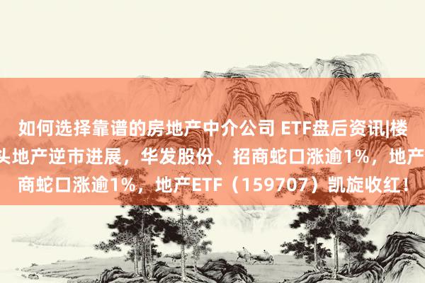 如何选择靠谱的房地产中介公司 ETF盘后资讯|楼市成交同环比双升！龙头地产逆市进展，华发股份、招商蛇口涨逾1%，地产ETF（159707）凯旋收红！