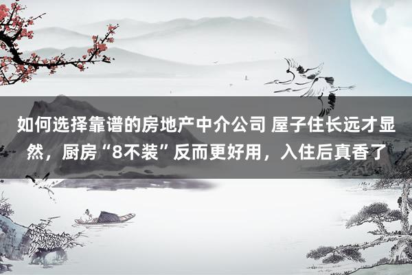 如何选择靠谱的房地产中介公司 屋子住长远才显然，厨房“8不装”反而更好用，入住后真香了