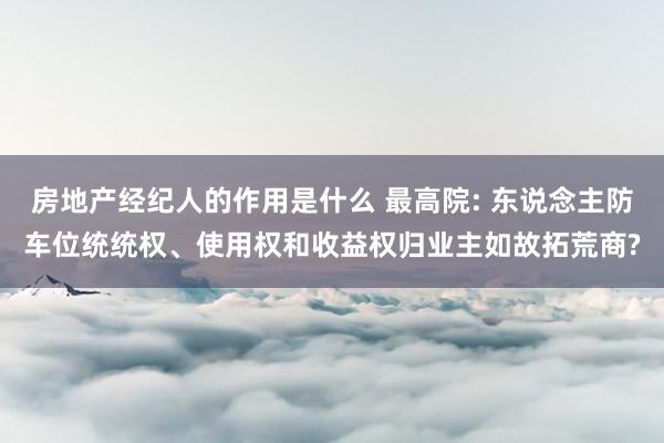 房地产经纪人的作用是什么 最高院: 东说念主防车位统统权、使用权和收益权归业主如故拓荒商?