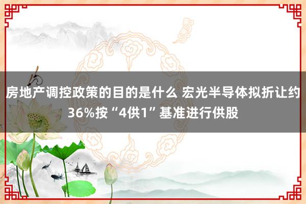 房地产调控政策的目的是什么 宏光半导体拟折让约36%按“4供1”基准进行供股