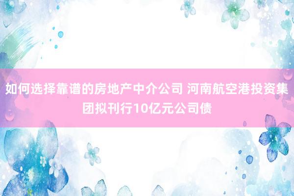 如何选择靠谱的房地产中介公司 河南航空港投资集团拟刊行10亿元公司债