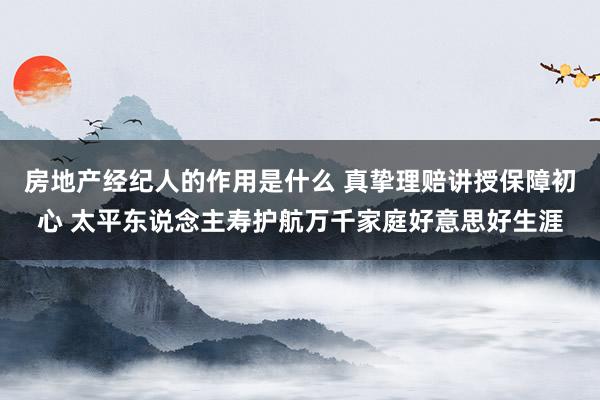 房地产经纪人的作用是什么 真挚理赔讲授保障初心 太平东说念主寿护航万千家庭好意思好生涯