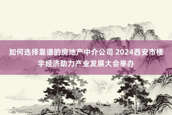 如何选择靠谱的房地产中介公司 2024西安市楼宇经济助力产业发展大会举办