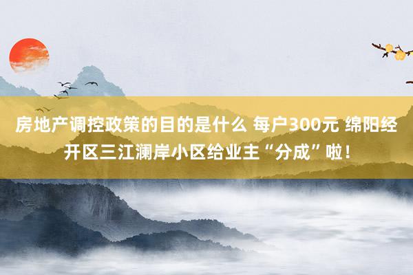 房地产调控政策的目的是什么 每户300元 绵阳经开区三江澜岸小区给业主“分成”啦！