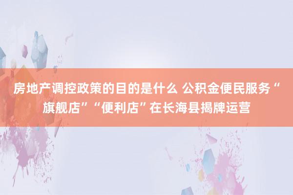 房地产调控政策的目的是什么 公积金便民服务“旗舰店”“便利店”在长海县揭牌运营