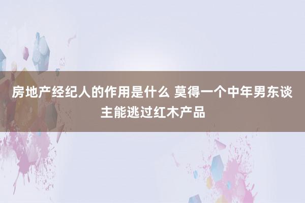 房地产经纪人的作用是什么 莫得一个中年男东谈主能逃过红木产品