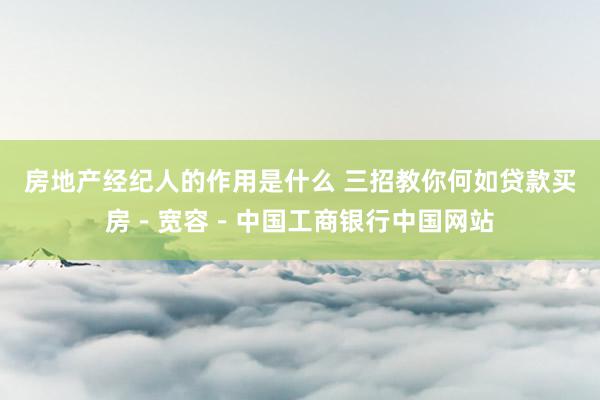 房地产经纪人的作用是什么 三招教你何如贷款买房－宽容－中国工商银行中国网站