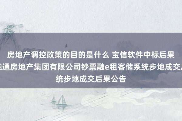 房地产调控政策的目的是什么 宝信软件中标后果：中国融通房地产集团有限公司钞票融e租客储系统步地成交后果公告