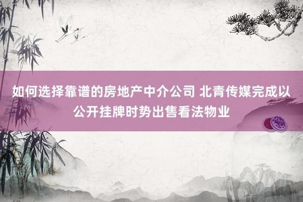 如何选择靠谱的房地产中介公司 北青传媒完成以公开挂牌时势出售看法物业