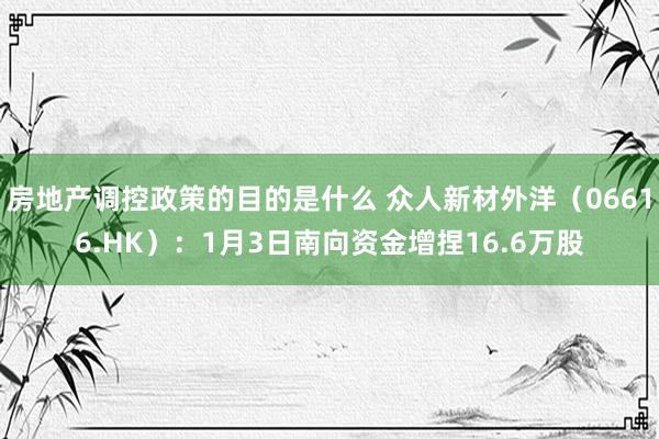 房地产调控政策的目的是什么 众人新材外洋（06616.HK）：1月3日南向资金增捏16.6万股