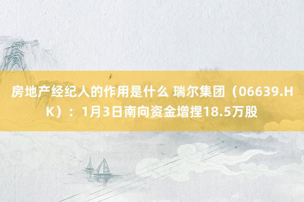 房地产经纪人的作用是什么 瑞尔集团（06639.HK）：1月3日南向资金增捏18.5万股