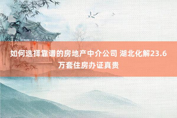 如何选择靠谱的房地产中介公司 湖北化解23.6万套住房办证真贵