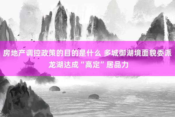 房地产调控政策的目的是什么 多城御湖境面貌委派 龙湖达成“高定”居品力