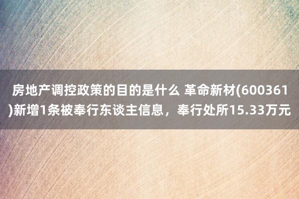 房地产调控政策的目的是什么 革命新材(600361)新增1条被奉行东谈主信息，奉行处所15.33万元