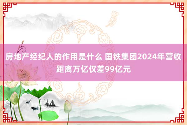 房地产经纪人的作用是什么 国铁集团2024年营收距离万亿仅差99亿元