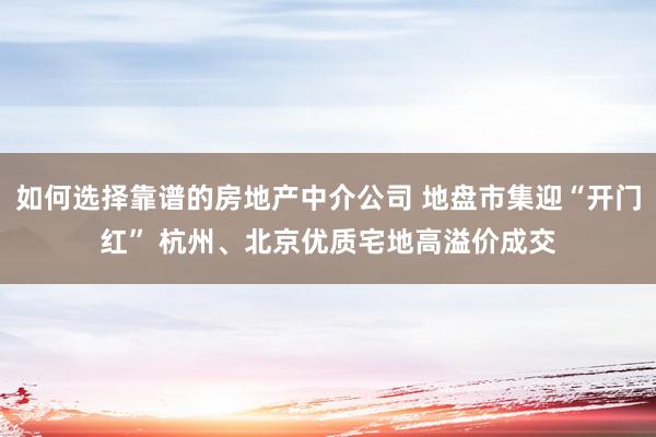 如何选择靠谱的房地产中介公司 地盘市集迎“开门红” 杭州、北京优质宅地高溢价成交