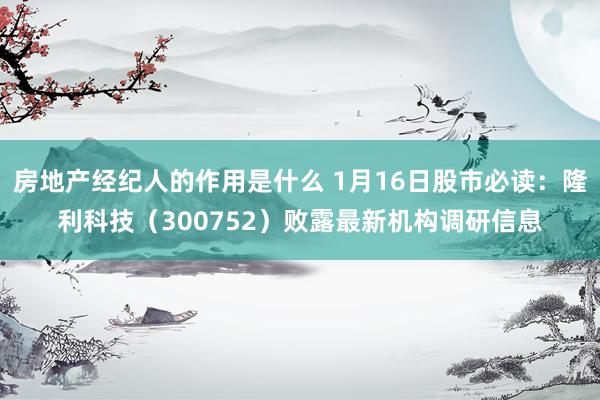 房地产经纪人的作用是什么 1月16日股市必读：隆利科技（300752）败露最新机构调研信息