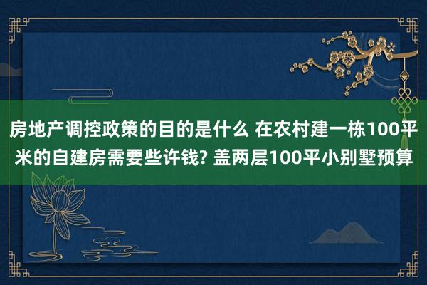 房地产调控政策的目的是什么 在农村建一栋100平米的自建房需要些许钱? 盖两层100平小别墅预算