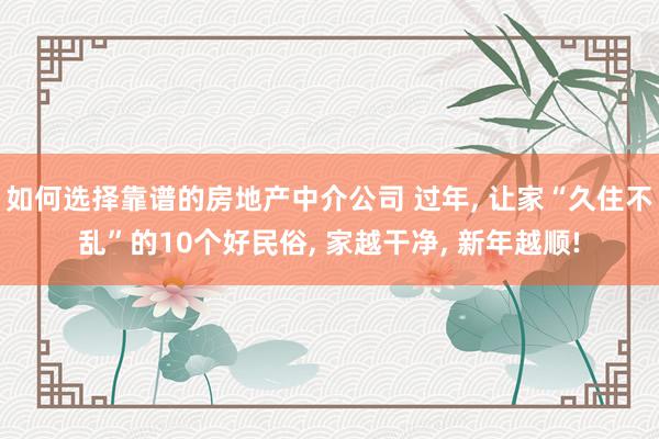 如何选择靠谱的房地产中介公司 过年, 让家“久住不乱”的10个好民俗, 家越干净, 新年越顺!