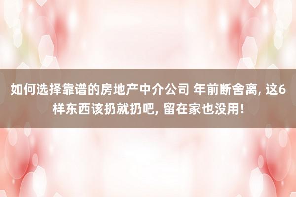 如何选择靠谱的房地产中介公司 年前断舍离, 这6样东西该扔就扔吧, 留在家也没用!