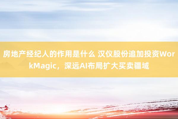 房地产经纪人的作用是什么 汉仪股份追加投资WorkMagic，深远AI布局扩大买卖疆域