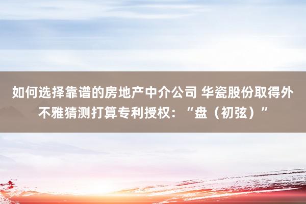 如何选择靠谱的房地产中介公司 华瓷股份取得外不雅猜测打算专利授权：“盘（初弦）”