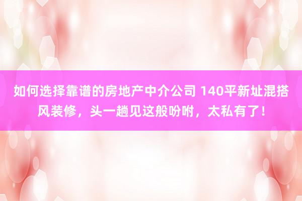 如何选择靠谱的房地产中介公司 140平新址混搭风装修，头一趟见这般吩咐，太私有了！