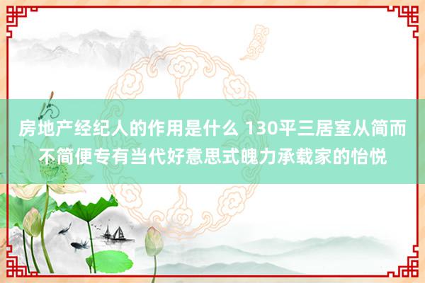 房地产经纪人的作用是什么 130平三居室从简而不简便专有当代好意思式魄力承载家的怡悦