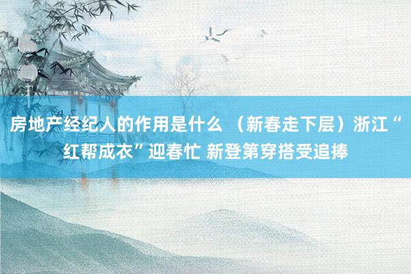 房地产经纪人的作用是什么 （新春走下层）浙江“红帮成衣”迎春忙 新登第穿搭受追捧