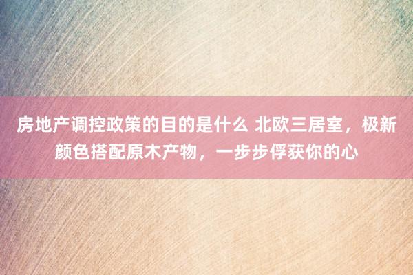 房地产调控政策的目的是什么 北欧三居室，极新颜色搭配原木产物，一步步俘获你的心