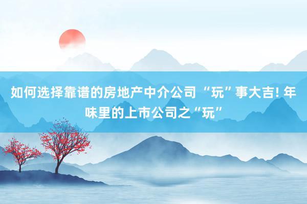 如何选择靠谱的房地产中介公司 “玩”事大吉! 年味里的上市公司之“玩”