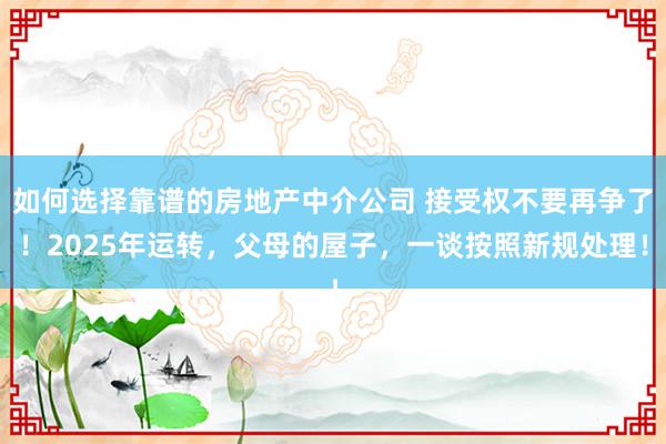 如何选择靠谱的房地产中介公司 接受权不要再争了！2025年运转，父母的屋子，一谈按照新规处理！