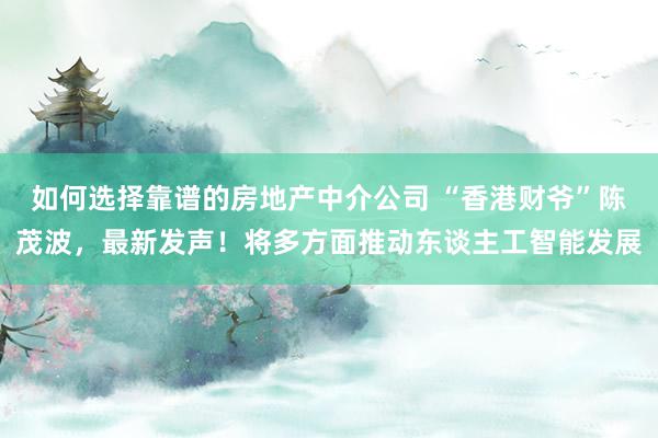 如何选择靠谱的房地产中介公司 “香港财爷”陈茂波，最新发声！将多方面推动东谈主工智能发展