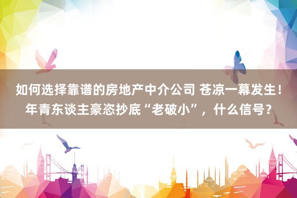 如何选择靠谱的房地产中介公司 苍凉一幕发生！年青东谈主豪恣抄底“老破小”，什么信号？