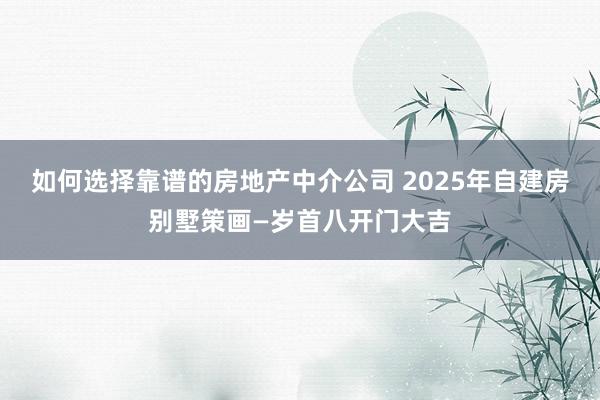 如何选择靠谱的房地产中介公司 2025年自建房别墅策画—岁首八开门大吉