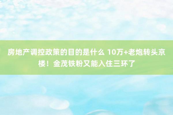 房地产调控政策的目的是什么 10万+老炮转头京楼！金茂铁粉又能入住三环了