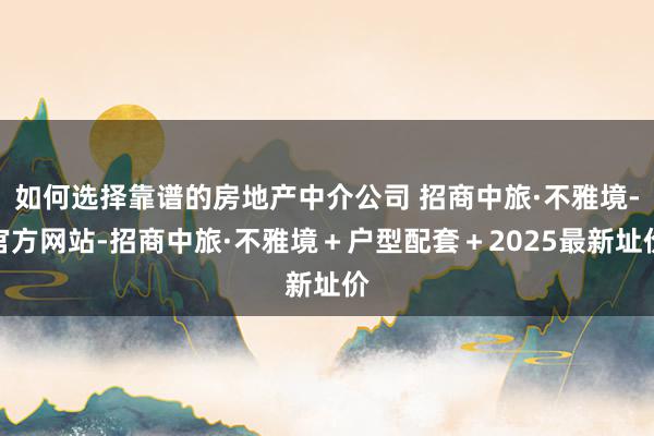 如何选择靠谱的房地产中介公司 招商中旅·不雅境-官方网站-招商中旅·不雅境＋户型配套＋2025最新址价