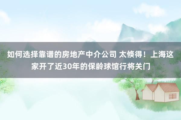 如何选择靠谱的房地产中介公司 太倏得！上海这家开了近30年的保龄球馆行将关门