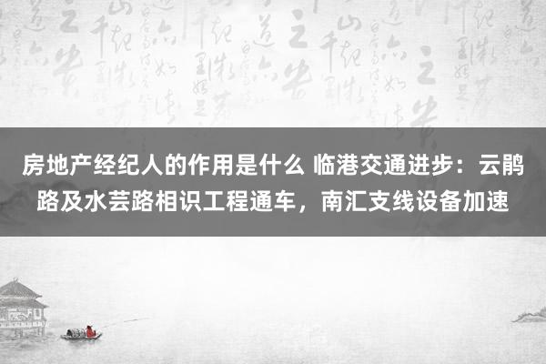 房地产经纪人的作用是什么 临港交通进步：云鹃路及水芸路相识工程通车，南汇支线设备加速