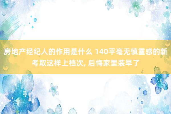 房地产经纪人的作用是什么 140平毫无慎重感的新考取这样上档次, 后悔家里装早了