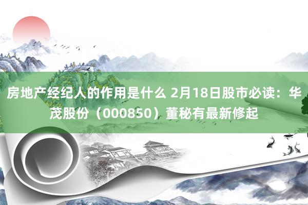 房地产经纪人的作用是什么 2月18日股市必读：华茂股份（000850）董秘有最新修起