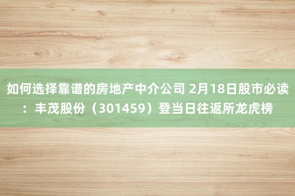 如何选择靠谱的房地产中介公司 2月18日股市必读：丰茂股份（301459）登当日往返所龙虎榜